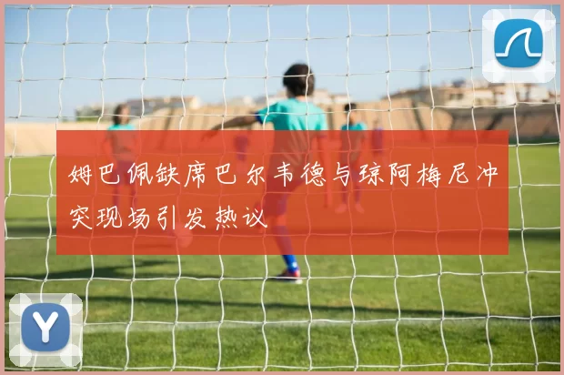 姆巴佩缺席巴尔韦德与琼阿梅尼冲突现场引发热议