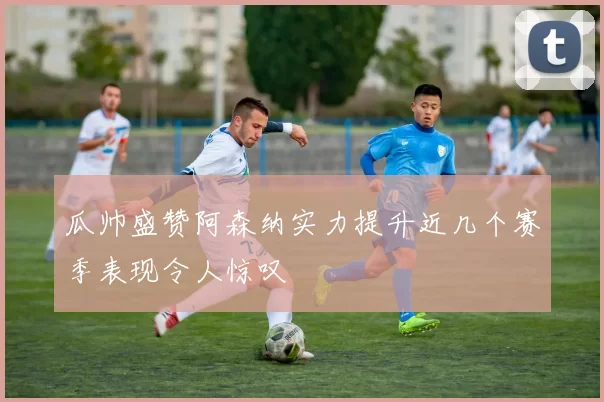 瓜帅盛赞阿森纳实力提升近几个赛季表现令人惊叹