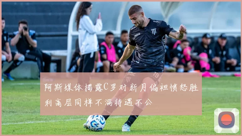 阿斯媒体揭露C罗对新月偏袒愤怒胜利高层同样不满待遇不公