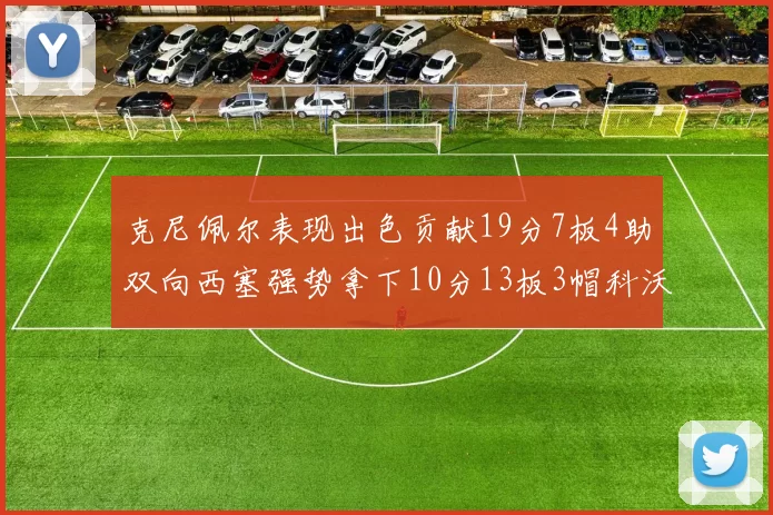 克尼佩尔表现出色贡献19分7板4助双向西塞强势拿下10分13板3帽科沃德也有17分2帽的精彩表现
