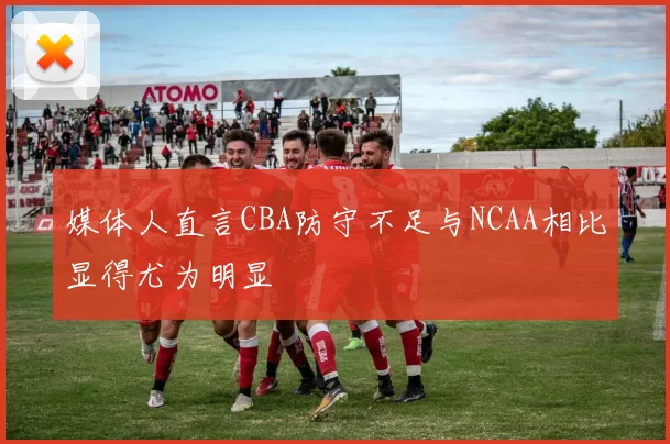 媒体人直言CBA防守不足与NCAA相比显得尤为明显