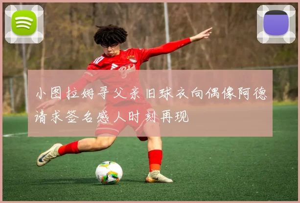 小图拉姆寻父亲旧球衣向偶像阿德请求签名感人时刻再现