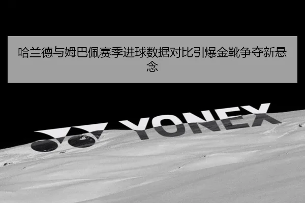 哈兰德与姆巴佩赛季进球数据对比引爆金靴争夺新悬念